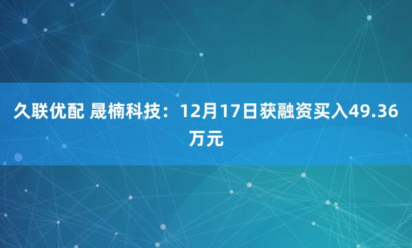 久联优配 晟楠科技：12月17日获融资买入49.36万元