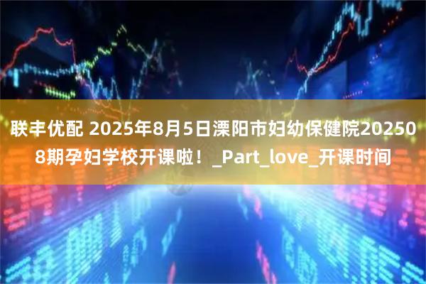 联丰优配 2025年8月5日溧阳市妇幼保健院202508期孕妇学校开课啦！_Part_love_开课时间