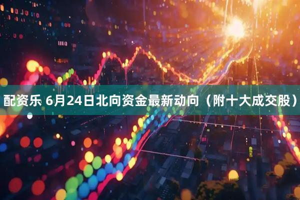 配资乐 6月24日北向资金最新动向（附十大成交股）