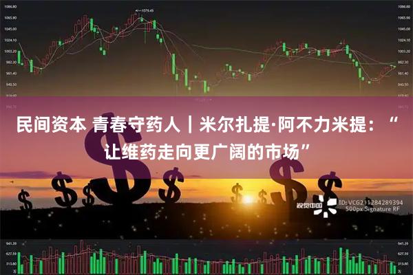 民间资本 青春守药人｜米尔扎提·阿不力米提：“让维药走向更广阔的市场”